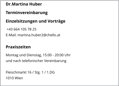 Dr.Martina Huber Terminvereinbarung Einzelsitzungen und Vorträge  +43 664 105 78 25 E-Mail: martina.huber2@chello.at   Praxiszeiten Montag und Dienstag, 15:00 - 20:00 Uhr und nach telefonischer Vereinbarung   Fleischmarkt 16 / Stg. 1 / 1.DG 1010 Wien